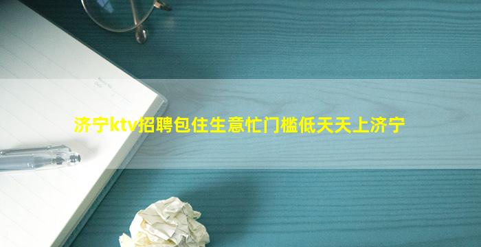 济宁ktv招聘包住生意忙门槛低天天上济宁